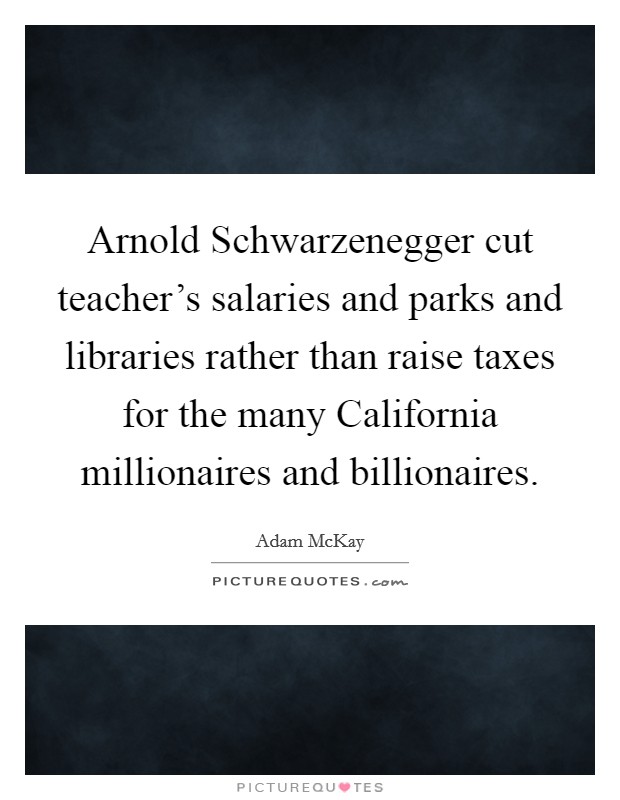 Arnold Schwarzenegger cut teacher's salaries and parks and libraries rather than raise taxes for the many California millionaires and billionaires. Picture Quote #1
