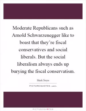 Moderate Republicans such as Arnold Schwarzenegger like to boast that they’re fiscal conservatives and social liberals. But the social liberalism always ends up burying the fiscal conservatism Picture Quote #1