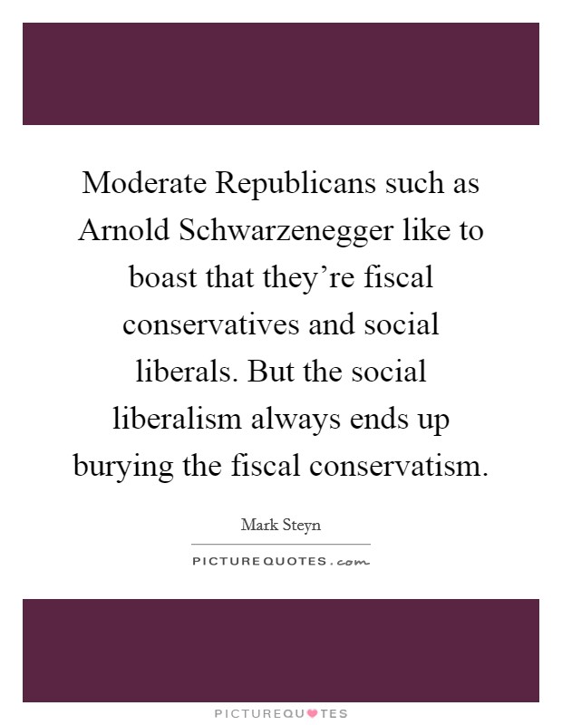 Moderate Republicans such as Arnold Schwarzenegger like to boast that they're fiscal conservatives and social liberals. But the social liberalism always ends up burying the fiscal conservatism. Picture Quote #1