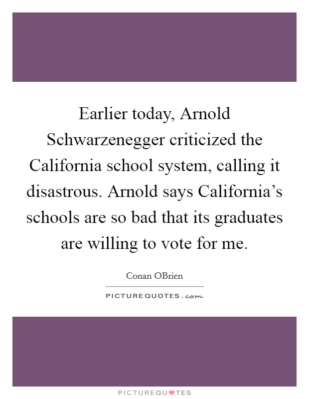 Earlier today, Arnold Schwarzenegger criticized the California school system, calling it disastrous. Arnold says California's schools are so bad that its graduates are willing to vote for me. Picture Quote #1