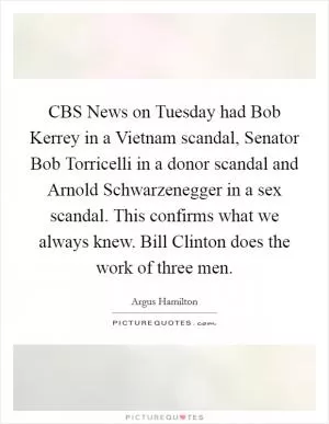 CBS News on Tuesday had Bob Kerrey in a Vietnam scandal, Senator Bob Torricelli in a donor scandal and Arnold Schwarzenegger in a sex scandal. This confirms what we always knew. Bill Clinton does the work of three men Picture Quote #1