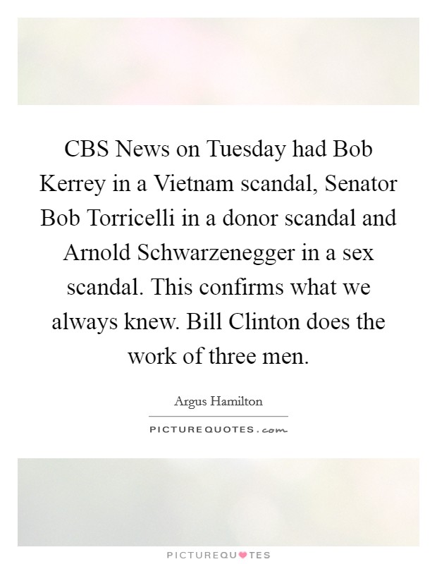 CBS News on Tuesday had Bob Kerrey in a Vietnam scandal, Senator Bob Torricelli in a donor scandal and Arnold Schwarzenegger in a sex scandal. This confirms what we always knew. Bill Clinton does the work of three men. Picture Quote #1