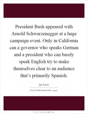 President Bush appeared with Arnold Schwarzenegger at a huge campaign event. Only in California can a governor who speaks German and a president who can barely speak English try to make themselves clear to an audience that’s primarily Spanish Picture Quote #1