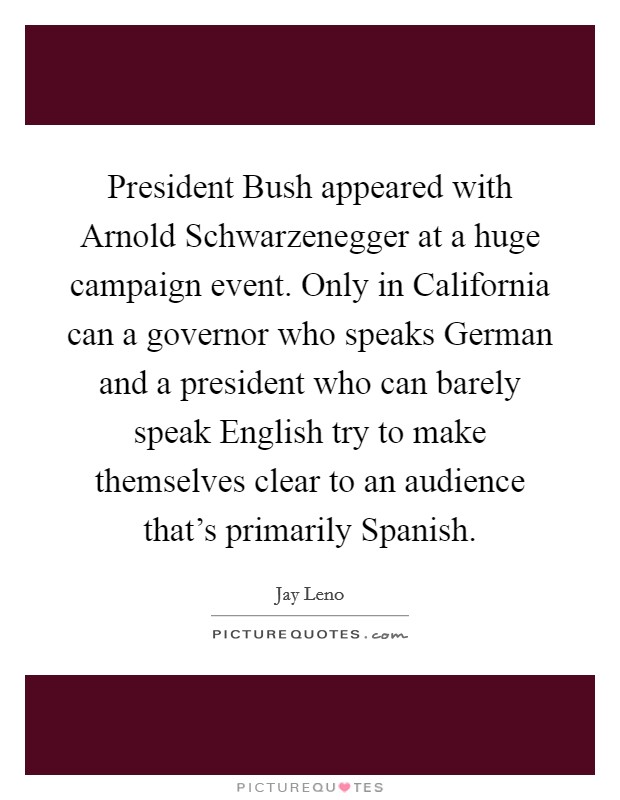President Bush appeared with Arnold Schwarzenegger at a huge campaign event. Only in California can a governor who speaks German and a president who can barely speak English try to make themselves clear to an audience that's primarily Spanish. Picture Quote #1