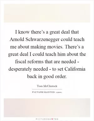 I know there’s a great deal that Arnold Schwarzenegger could teach me about making movies. There’s a great deal I could teach him about the fiscal reforms that are needed - desperately needed - to set California back in good order Picture Quote #1
