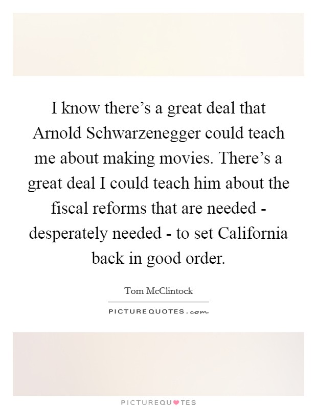 I know there's a great deal that Arnold Schwarzenegger could teach me about making movies. There's a great deal I could teach him about the fiscal reforms that are needed - desperately needed - to set California back in good order. Picture Quote #1