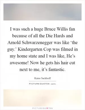 I was such a huge Bruce Willis fan because of all the Die Hards and Arnold Schwarzenegger was like ‘the guy.’ Kindergarten Cop was filmed in my home state and I was like, He’s awesome! Now he gets his hair cut next to me, it’s fantastic Picture Quote #1