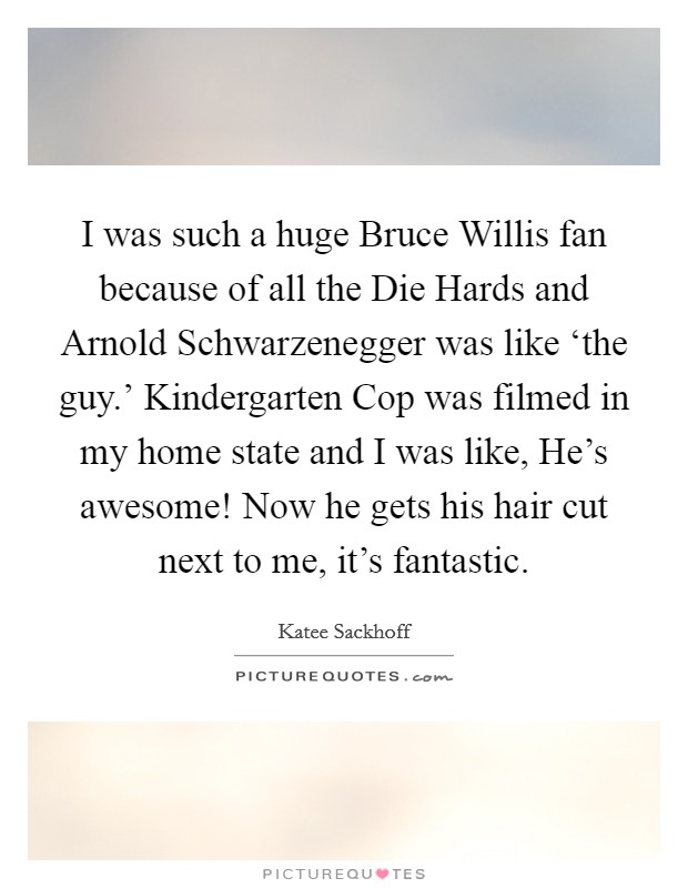 I was such a huge Bruce Willis fan because of all the Die Hards and Arnold Schwarzenegger was like ‘the guy.' Kindergarten Cop was filmed in my home state and I was like, He's awesome! Now he gets his hair cut next to me, it's fantastic. Picture Quote #1