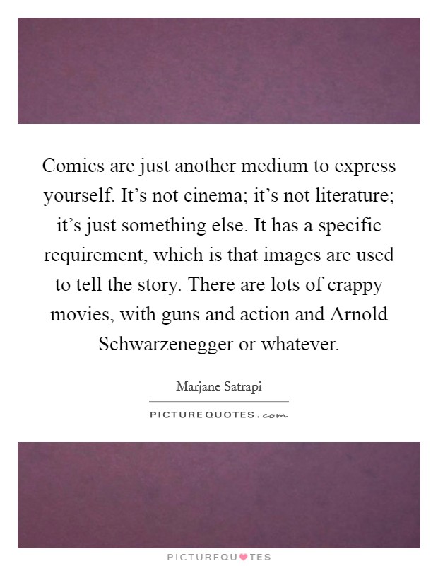 Comics are just another medium to express yourself. It's not cinema; it's not literature; it's just something else. It has a specific requirement, which is that images are used to tell the story. There are lots of crappy movies, with guns and action and Arnold Schwarzenegger or whatever. Picture Quote #1