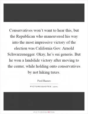 Conservatives won’t want to hear this, but the Republican who maneuvered his way into the most impressive victory of the election was California Gov. Arnold Schwarzenegger. Okay, he’s sui generis. But he won a landslide victory after moving to the center, while holding onto conservatives by not hiking taxes Picture Quote #1