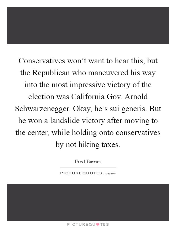 Conservatives won't want to hear this, but the Republican who maneuvered his way into the most impressive victory of the election was California Gov. Arnold Schwarzenegger. Okay, he's sui generis. But he won a landslide victory after moving to the center, while holding onto conservatives by not hiking taxes. Picture Quote #1