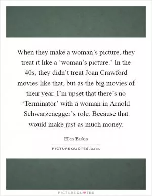 When they make a woman’s picture, they treat it like a ‘woman’s picture.’ In the  40s, they didn’t treat Joan Crawford movies like that, but as the big movies of their year. I’m upset that there’s no ‘Terminator’ with a woman in Arnold Schwarzenegger’s role. Because that would make just as much money Picture Quote #1
