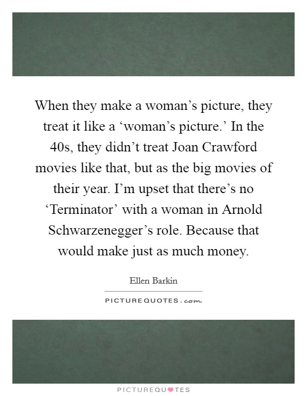 When they make a woman's picture, they treat it like a ‘woman's picture.' In the  40s, they didn't treat Joan Crawford movies like that, but as the big movies of their year. I'm upset that there's no ‘Terminator' with a woman in Arnold Schwarzenegger's role. Because that would make just as much money. Picture Quote #1