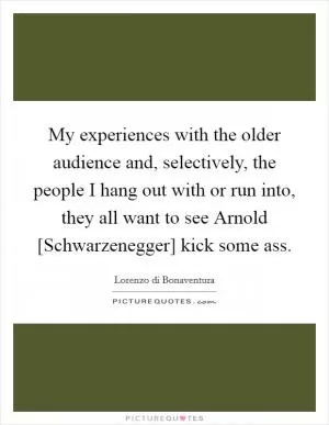 My experiences with the older audience and, selectively, the people I hang out with or run into, they all want to see Arnold [Schwarzenegger] kick some ass Picture Quote #1