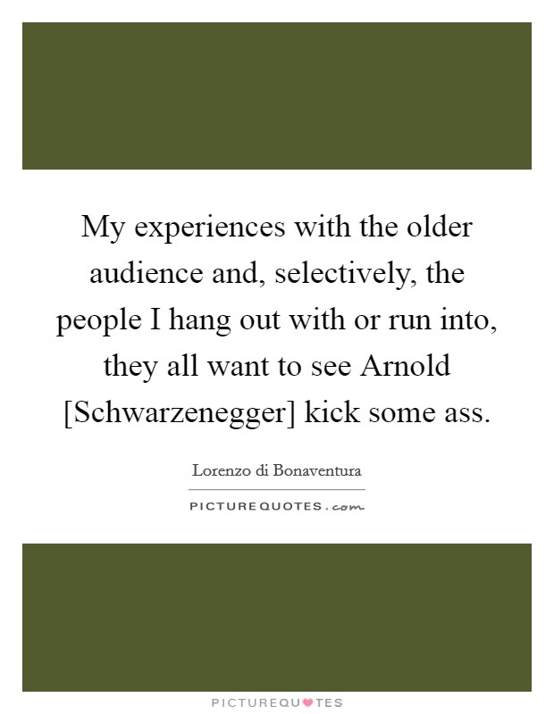 My experiences with the older audience and, selectively, the people I hang out with or run into, they all want to see Arnold [Schwarzenegger] kick some ass. Picture Quote #1