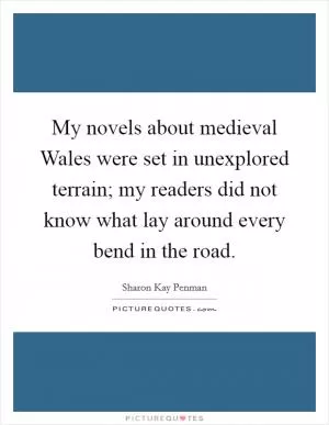 My novels about medieval Wales were set in unexplored terrain; my readers did not know what lay around every bend in the road Picture Quote #1
