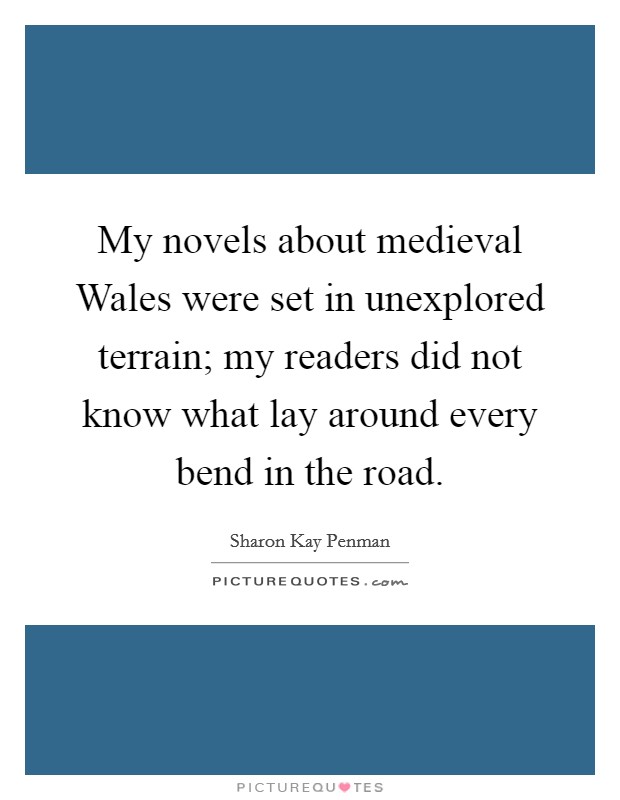 My novels about medieval Wales were set in unexplored terrain; my readers did not know what lay around every bend in the road. Picture Quote #1