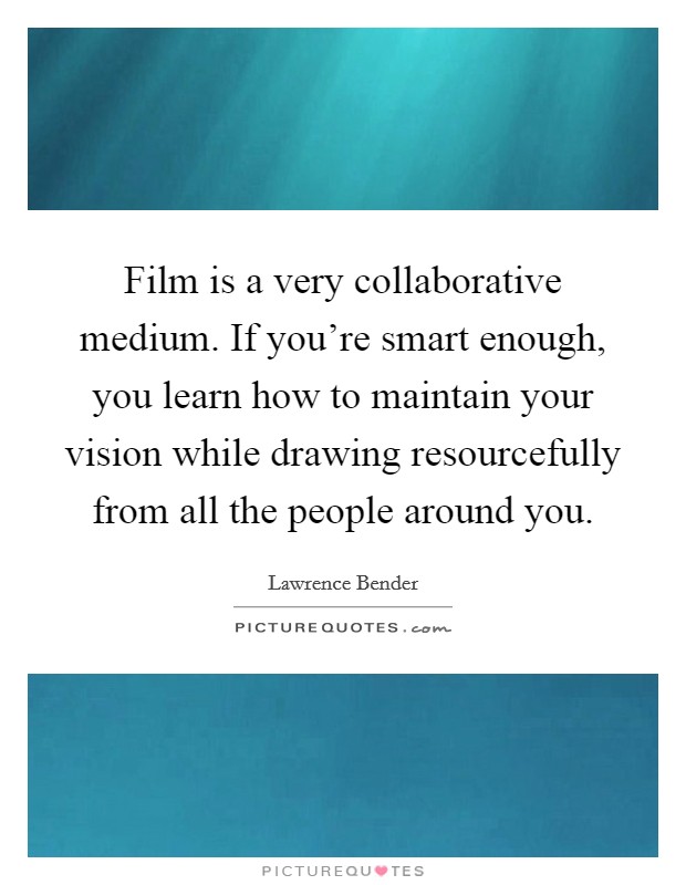Film is a very collaborative medium. If you're smart enough, you learn how to maintain your vision while drawing resourcefully from all the people around you. Picture Quote #1