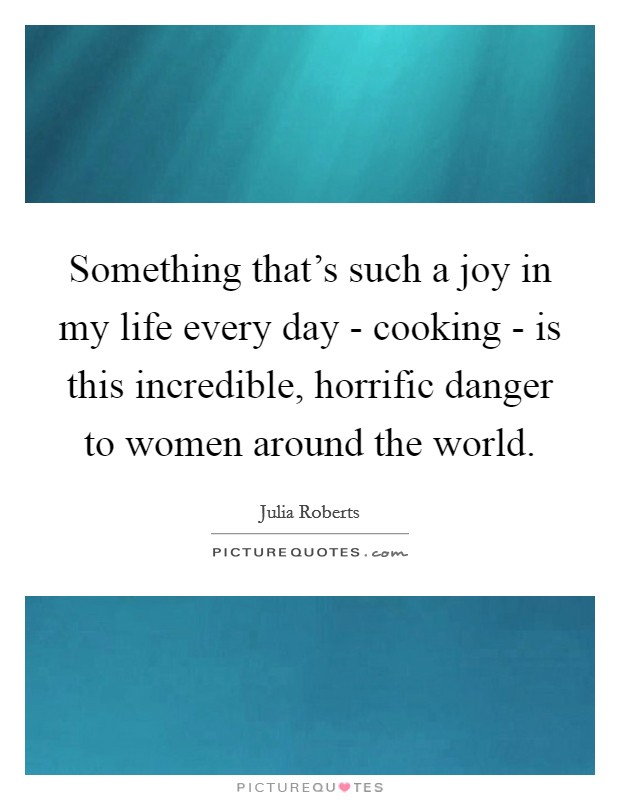 Something that's such a joy in my life every day - cooking - is this incredible, horrific danger to women around the world. Picture Quote #1