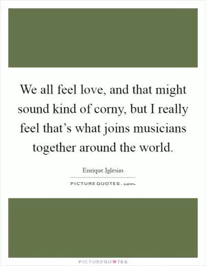 We all feel love, and that might sound kind of corny, but I really feel that’s what joins musicians together around the world Picture Quote #1