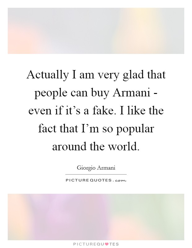 Actually I am very glad that people can buy Armani - even if it's a fake. I like the fact that I'm so popular around the world. Picture Quote #1