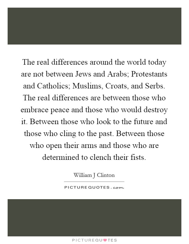 The real differences around the world today are not between Jews and Arabs; Protestants and Catholics; Muslims, Croats, and Serbs. The real differences are between those who embrace peace and those who would destroy it. Between those who look to the future and those who cling to the past. Between those who open their arms and those who are determined to clench their fists. Picture Quote #1