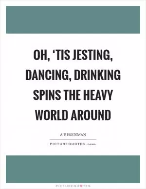 Oh, ‘tis jesting, dancing, drinking Spins the heavy world around Picture Quote #1