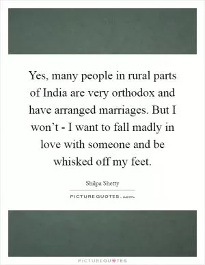 Yes, many people in rural parts of India are very orthodox and have arranged marriages. But I won’t - I want to fall madly in love with someone and be whisked off my feet Picture Quote #1
