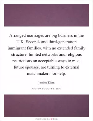Arranged marriages are big business in the U.K. Second- and third-generation immigrant families, with no extended family structure, limited networks and religious restrictions on acceptable ways to meet future spouses, are turning to external matchmakers for help Picture Quote #1