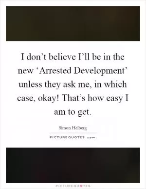 I don’t believe I’ll be in the new ‘Arrested Development’ unless they ask me, in which case, okay! That’s how easy I am to get Picture Quote #1