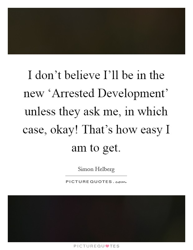 I don't believe I'll be in the new ‘Arrested Development' unless they ask me, in which case, okay! That's how easy I am to get. Picture Quote #1