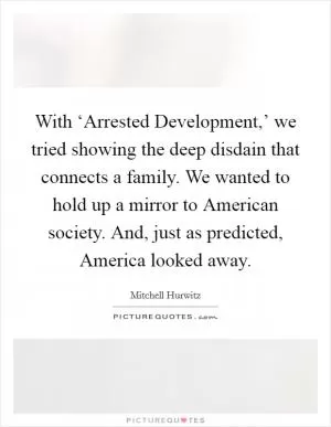 With ‘Arrested Development,’ we tried showing the deep disdain that connects a family. We wanted to hold up a mirror to American society. And, just as predicted, America looked away Picture Quote #1