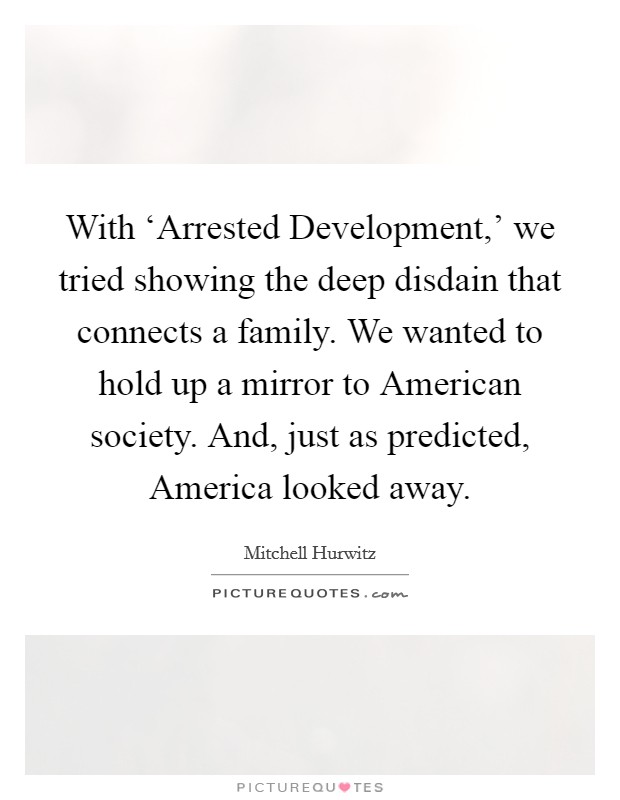 With ‘Arrested Development,' we tried showing the deep disdain that connects a family. We wanted to hold up a mirror to American society. And, just as predicted, America looked away. Picture Quote #1