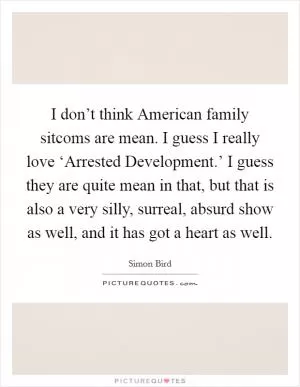 I don’t think American family sitcoms are mean. I guess I really love ‘Arrested Development.’ I guess they are quite mean in that, but that is also a very silly, surreal, absurd show as well, and it has got a heart as well Picture Quote #1