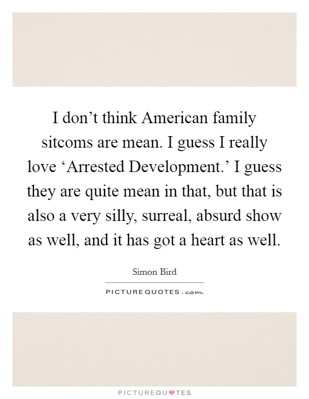I don't think American family sitcoms are mean. I guess I really love ‘Arrested Development.' I guess they are quite mean in that, but that is also a very silly, surreal, absurd show as well, and it has got a heart as well. Picture Quote #1