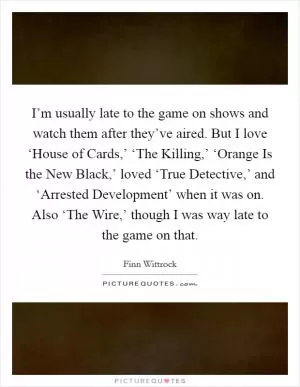 I’m usually late to the game on shows and watch them after they’ve aired. But I love ‘House of Cards,’ ‘The Killing,’ ‘Orange Is the New Black,’ loved ‘True Detective,’ and ‘Arrested Development’ when it was on. Also ‘The Wire,’ though I was way late to the game on that Picture Quote #1