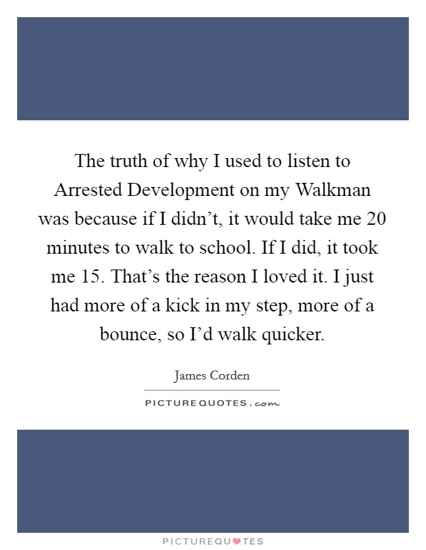 The truth of why I used to listen to Arrested Development on my Walkman was because if I didn't, it would take me 20 minutes to walk to school. If I did, it took me 15. That's the reason I loved it. I just had more of a kick in my step, more of a bounce, so I'd walk quicker. Picture Quote #1