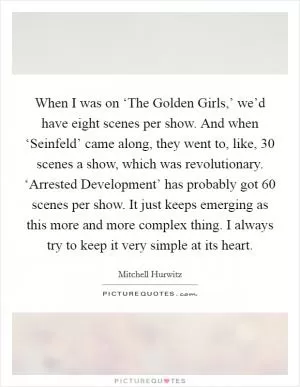 When I was on ‘The Golden Girls,’ we’d have eight scenes per show. And when ‘Seinfeld’ came along, they went to, like, 30 scenes a show, which was revolutionary. ‘Arrested Development’ has probably got 60 scenes per show. It just keeps emerging as this more and more complex thing. I always try to keep it very simple at its heart Picture Quote #1