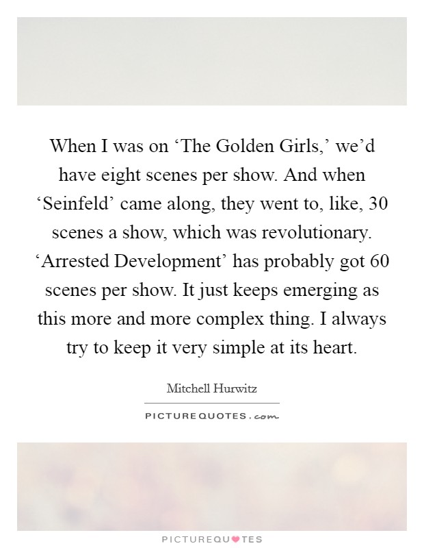When I was on ‘The Golden Girls,' we'd have eight scenes per show. And when ‘Seinfeld' came along, they went to, like, 30 scenes a show, which was revolutionary. ‘Arrested Development' has probably got 60 scenes per show. It just keeps emerging as this more and more complex thing. I always try to keep it very simple at its heart. Picture Quote #1