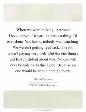 When we were making ‘Arrested Development,’ it was the hardest thing I’d ever done. You know, nobody was watching. We weren’t getting feedback. The job wasn’t paying very well. But the one thing I did feel confident about was: No one will ever be able to do this again. Because no one would be stupid enough to try Picture Quote #1