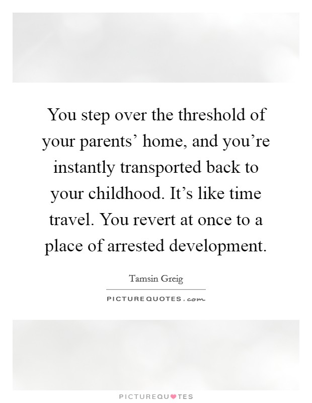 You step over the threshold of your parents' home, and you're instantly transported back to your childhood. It's like time travel. You revert at once to a place of arrested development. Picture Quote #1