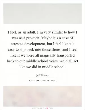 I feel, as an adult, I’m very similar to how I was as a pre-teen. Maybe it’s a case of arrested development, but I feel like it’s easy to slip back into those shoes, and I feel like if we were all magically transported back to our middle school years, we’d all act like we did in middle school Picture Quote #1