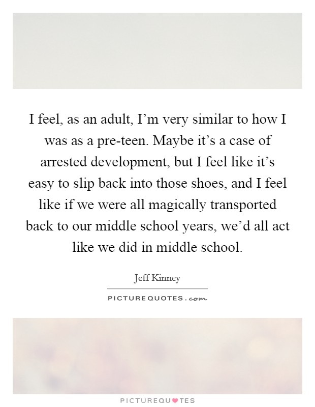 I feel, as an adult, I'm very similar to how I was as a pre-teen. Maybe it's a case of arrested development, but I feel like it's easy to slip back into those shoes, and I feel like if we were all magically transported back to our middle school years, we'd all act like we did in middle school. Picture Quote #1