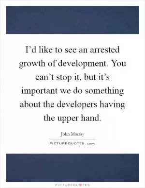 I’d like to see an arrested growth of development. You can’t stop it, but it’s important we do something about the developers having the upper hand Picture Quote #1