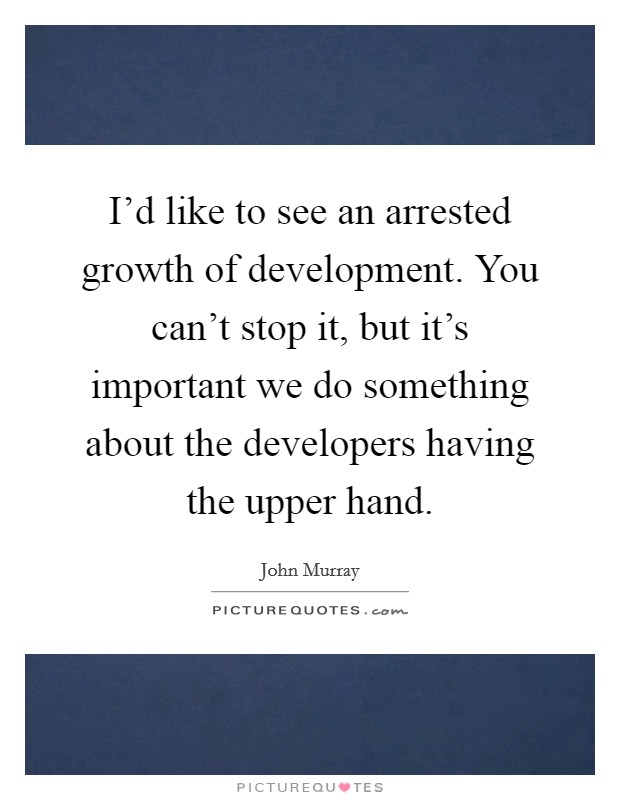 I'd like to see an arrested growth of development. You can't stop it, but it's important we do something about the developers having the upper hand. Picture Quote #1