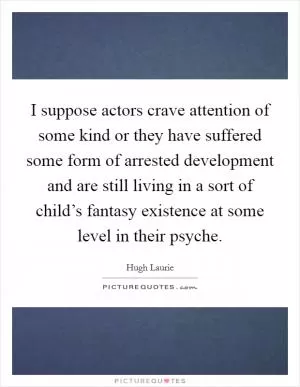 I suppose actors crave attention of some kind or they have suffered some form of arrested development and are still living in a sort of child’s fantasy existence at some level in their psyche Picture Quote #1