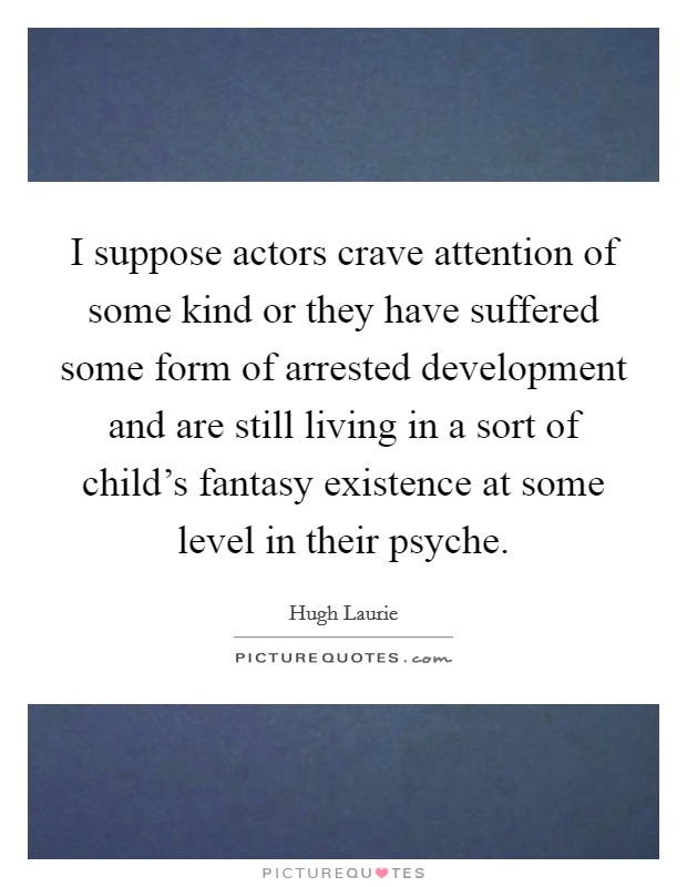 I suppose actors crave attention of some kind or they have suffered some form of arrested development and are still living in a sort of child's fantasy existence at some level in their psyche. Picture Quote #1