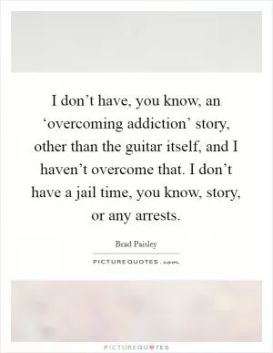 I don’t have, you know, an ‘overcoming addiction’ story, other than the guitar itself, and I haven’t overcome that. I don’t have a jail time, you know, story, or any arrests Picture Quote #1