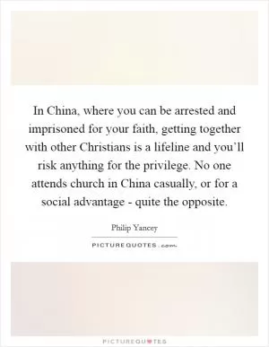 In China, where you can be arrested and imprisoned for your faith, getting together with other Christians is a lifeline and you’ll risk anything for the privilege. No one attends church in China casually, or for a social advantage - quite the opposite Picture Quote #1