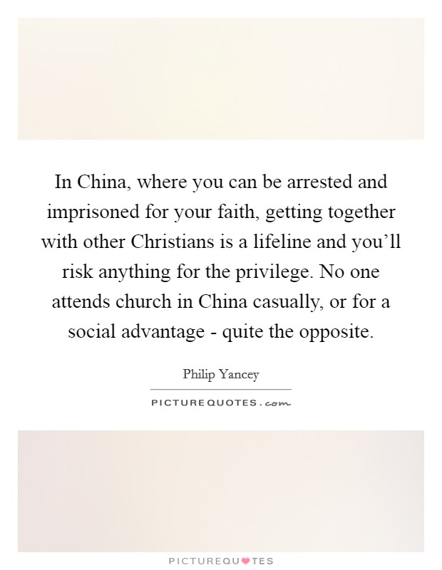 In China, where you can be arrested and imprisoned for your faith, getting together with other Christians is a lifeline and you'll risk anything for the privilege. No one attends church in China casually, or for a social advantage - quite the opposite. Picture Quote #1